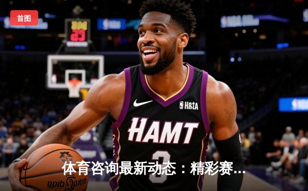 体育咨询最新动态：精彩赛事回顾