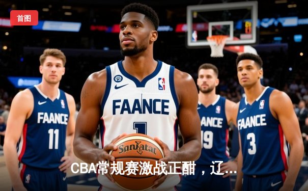 CBA常规赛激战正酣，辽宁力克广东领跑积分榜，张镇麟33分闪耀辽粤大战