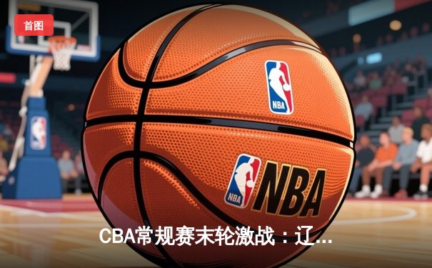 CBA常规赛末轮激战：辽宁险胜广厦锁定第二，数据狂飙看点纷呈
