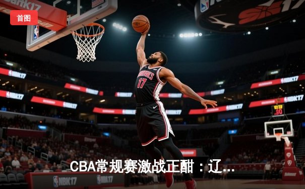 CBA常规赛激战正酣：辽粤大战上演加时鏖战 张镇麟37分创生涯新高
