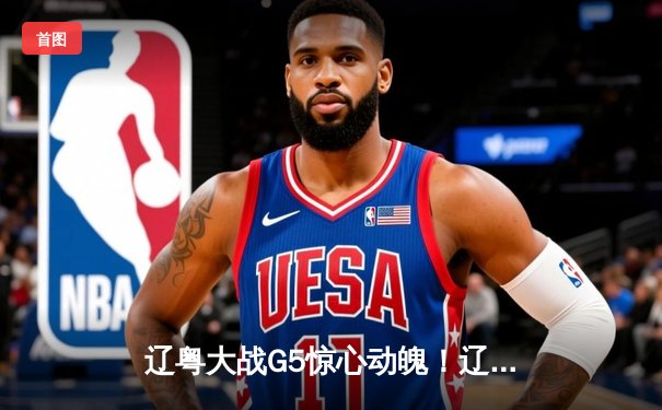 辽粤大战G5惊心动魄！辽宁本钢逆转广东宏远，连续第三年挺进CBA总决赛
