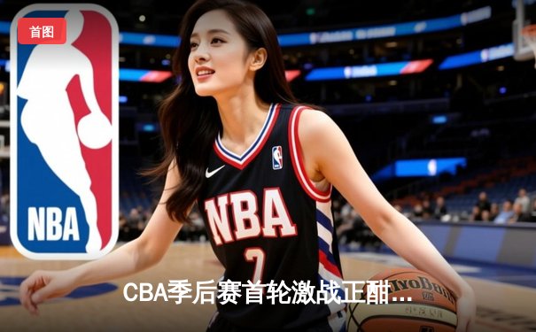 CBA季后赛首轮激战正酣，广东宏远逆转浙江广厦豪取开门红