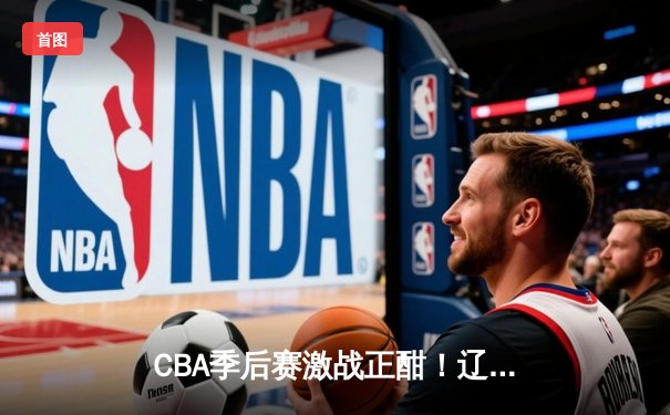 CBA季后赛激战正酣！辽宁险胜广东总分2-1领先，赵继伟30+10主宰关键战