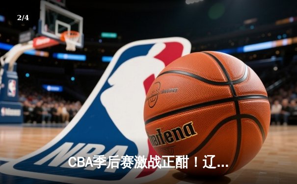CBA季后赛激战正酣！辽宁险胜广东总分2-1领先，赵继伟30+10主宰关键战 - 2