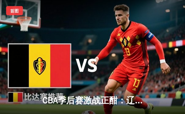 CBA季后赛激战正酣：辽宁逆转广东 赵继伟关键三分锁定胜局