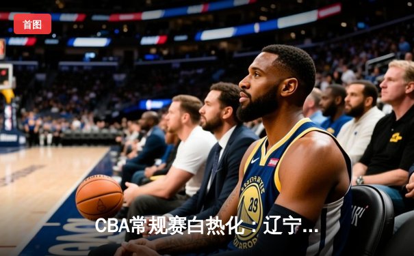 CBA常规赛白热化：辽宁本钢力克广东宏远，赵继伟关键三分锁定胜局