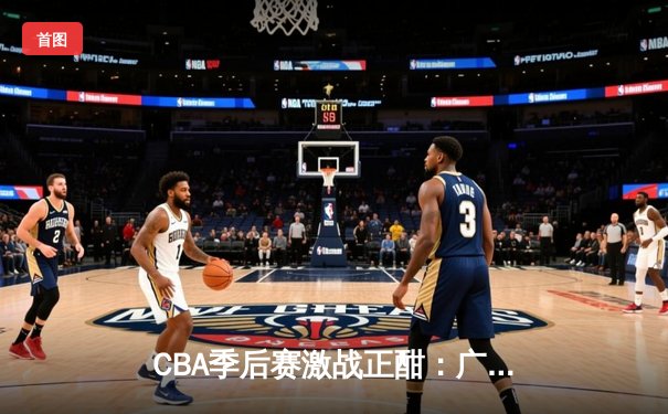 CBA季后赛激战正酣：广东男篮加时险胜辽宁，赵睿关键三分定乾坤
