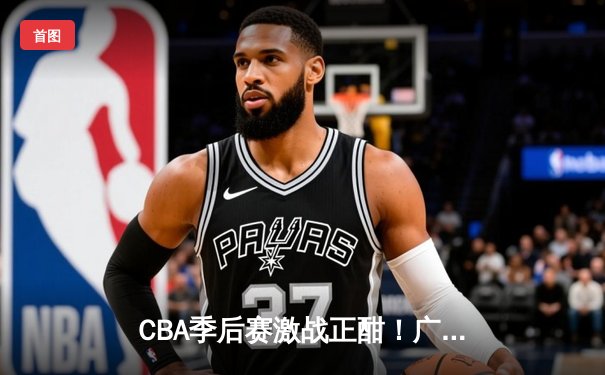 CBA季后赛激战正酣！广东客场加时险胜辽宁，周琦独揽30+15统治内线