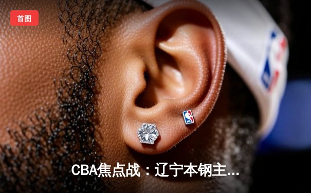 CBA焦点战：辽宁本钢主场力克广东东莞大益，赵继伟狂砍28分领衔胜利