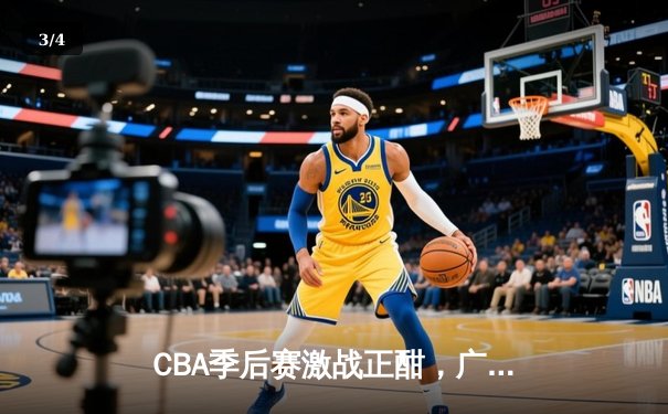 CBA季后赛激战正酣，广东宏远逆转浙江广厦挺进四强 - 3