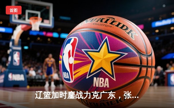 辽篮加时鏖战力克广东，张镇麟25分闪耀辽粤大战