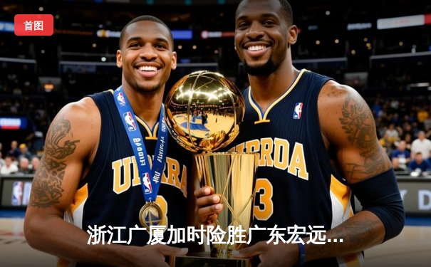 浙江广厦加时险胜广东宏远 孙铭徽35分统治关键时刻