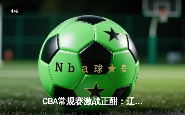 CBA常规赛激战正酣：辽宁轻取广东取五连胜，赵继伟22+10统治攻防 - 4