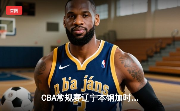 CBA常规赛辽宁本钢加时险胜广东宏远，赵继伟关键三分锁定胜局