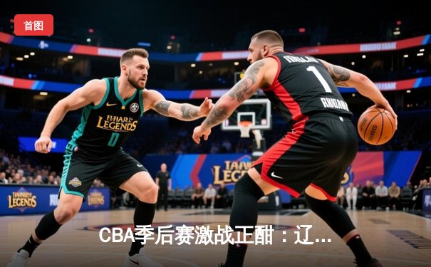 CBA季后赛激战正酣：辽宁本钢主场逆转广东宏远，赵继伟关键三分定乾坤