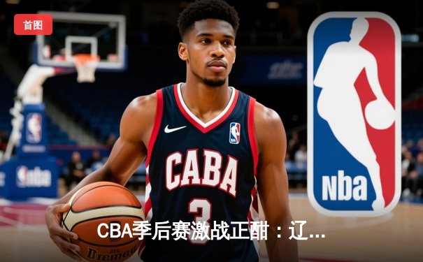 CBA季后赛激战正酣：辽宁力克广东夺赛点，赵继伟30分创生涯新高