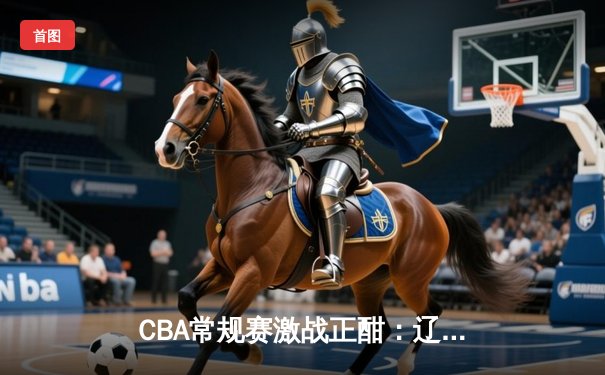 CBA常规赛激战正酣：辽宁本钢豪取六连胜，广东华南虎遭遇客场失利