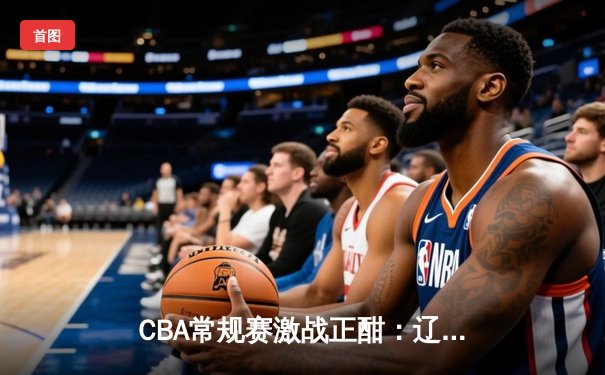 CBA常规赛激战正酣：辽宁险胜广东，赵继伟关键三分定乾坤