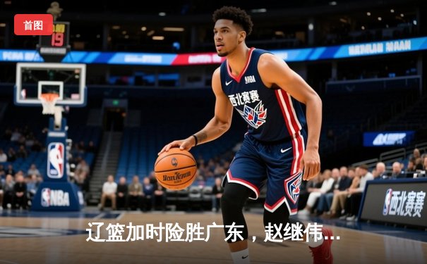 辽篮加时险胜广东，赵继伟37+8+5主宰天王山之战