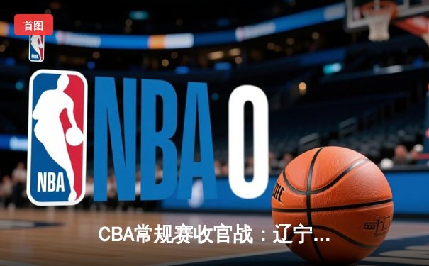 CBA常规赛收官战：辽宁力克浙江锁定前三 赵继伟24+10导演逆转好戏