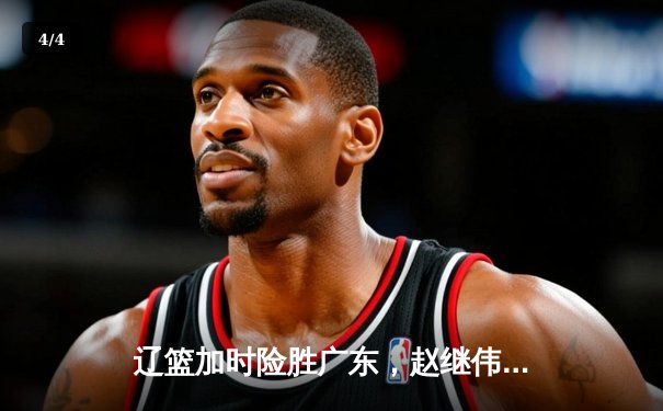 辽篮加时险胜广东，赵继伟32+8+6导演19分逆转，周琦空砍23+13 - 4