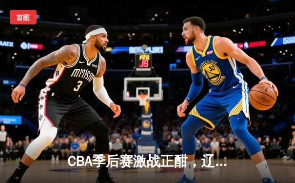 CBA季后赛激战正酣，辽粤大战上演巅峰对决，赵继伟关键三分锁定胜局