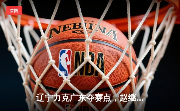 辽宁力克广东夺赛点，赵继伟关键三分定乾坤