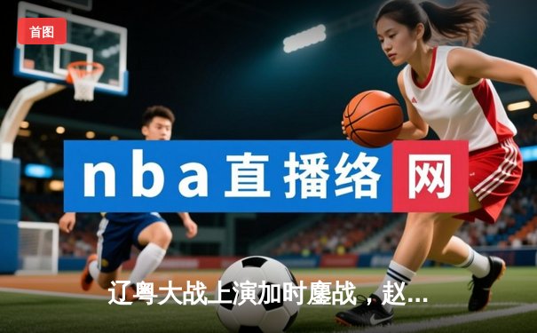 辽粤大战上演加时鏖战，赵继伟关键三分助辽宁险胜广东