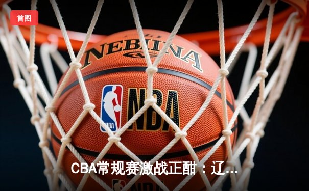 CBA常规赛激战正酣：辽宁力克广东领跑积分榜，赵继伟全能表现引热议
