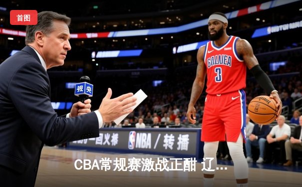 CBA常规赛激战正酣 辽宁力克广东夺榜首 赵继伟26+10统治攻防