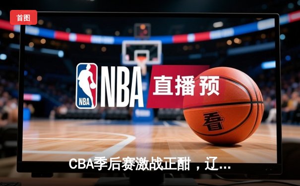 CBA季后赛激战正酣，辽宁本钢力克浙江广厦占得先机