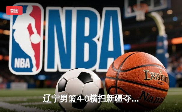 辽宁男篮4-0横扫新疆夺得CBA总冠军 实现三连冠伟业