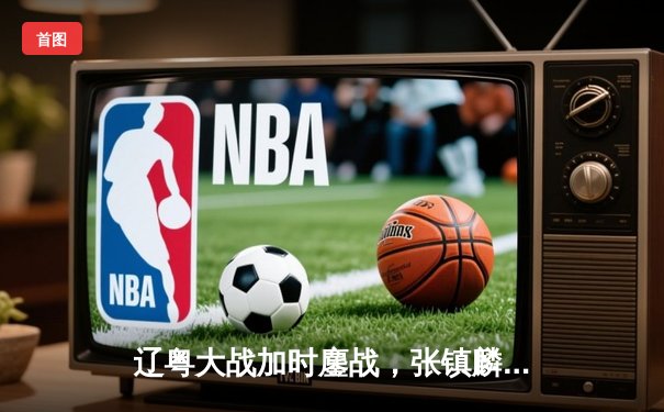 辽粤大战加时鏖战，张镇麟42分创生涯新高率辽宁逆转广东