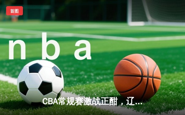 CBA常规赛激战正酣，辽宁力克广东赢下榜首关键战