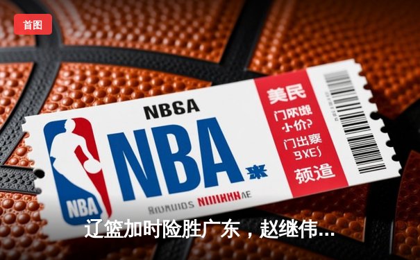 辽篮加时险胜广东，赵继伟33分导演逆转好戏，张镇麟犯满离场