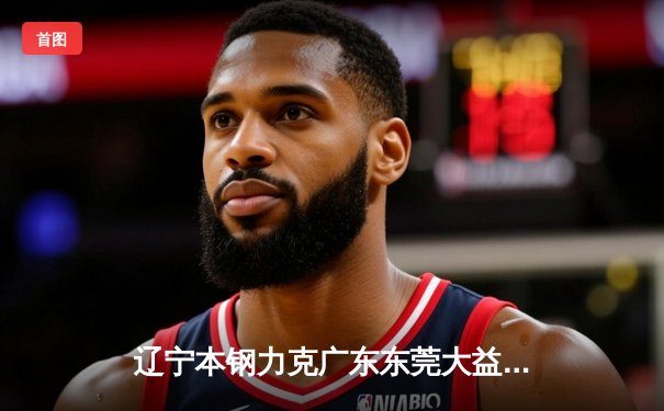 辽宁本钢力克广东东莞大益，赵继伟关键三分锁定胜局