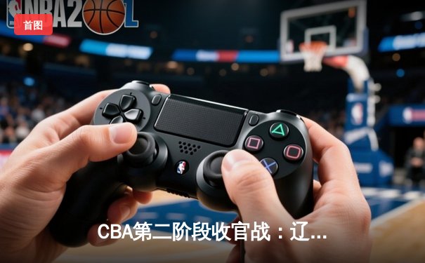 CBA第二阶段收官战：辽宁本钢加时险胜浙江广厦，赵继伟独揽30分创赛季新高