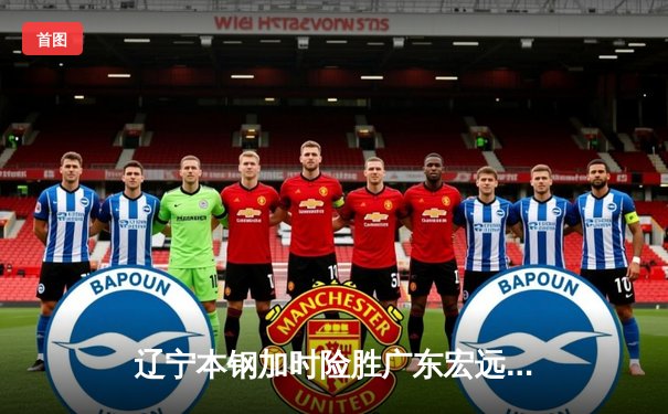 辽宁本钢加时险胜广东宏远，赵继伟33分导演惊天逆转