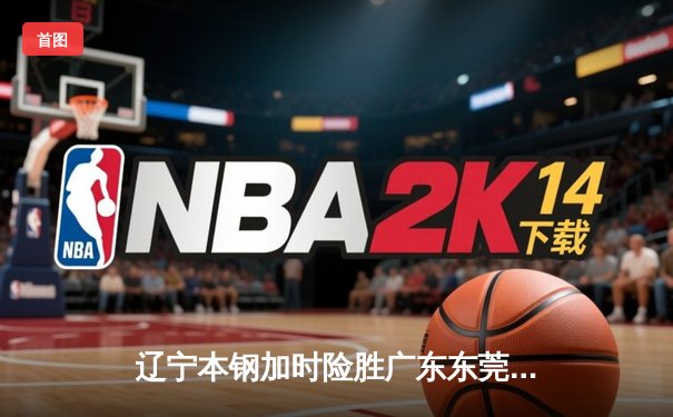 辽宁本钢加时险胜广东东莞大益 CBA榜首大战上演史诗级对决