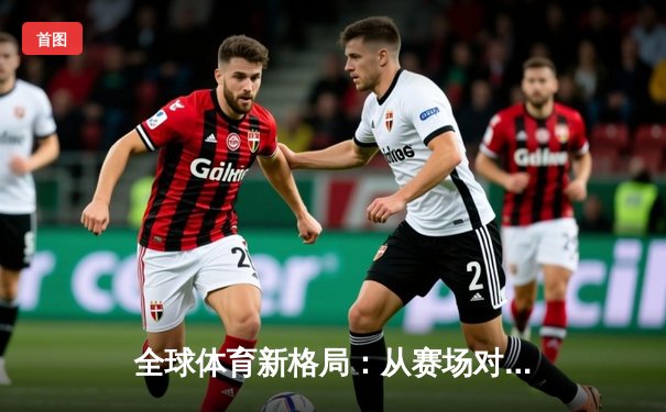 全球体育新格局：从赛场对抗到文化融合的深度解析