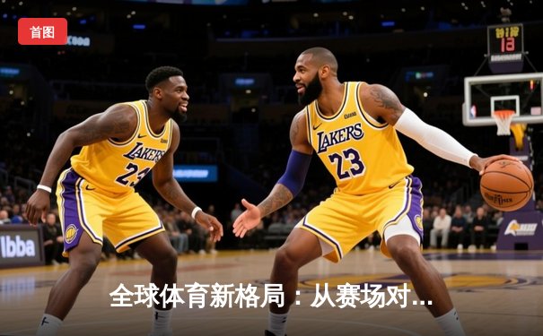 全球体育新格局：从赛场对抗到文化融合的深度解析